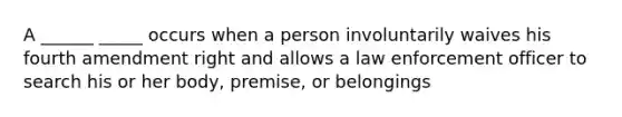 A ______ _____ occurs when a person involuntarily waives his fourth amendment right and allows a law enforcement officer to search his or her body, premise, or belongings