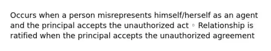 Occurs when a person misrepresents himself/herself as an agent and the principal accepts the unauthorized act ◦ Relationship is ratified when the principal accepts the unauthorized agreement