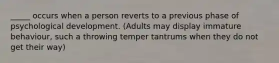 _____ occurs when a person reverts to a previous phase of psychological development. (Adults may display immature behaviour, such a throwing temper tantrums when they do not get their way)