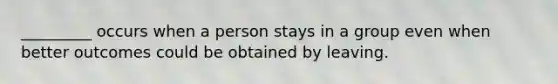 _________ occurs when a person stays in a group even when better outcomes could be obtained by leaving.