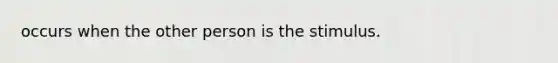 occurs when the other person is the stimulus.