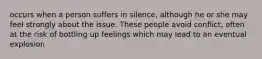 occurs when a person suffers in silence, although he or she may feel strongly about the issue. These people avoid conflict, often at the risk of bottling up feelings which may lead to an eventual explosion