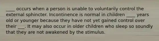 ____ occurs when a person is unable to voluntarily control the external sphincter. Incontinence is normal in children ____ years old or younger because they have not yet gained control over their ___. It may also occur in older children who sleep so soundly that they are not awakened by the stimulus.