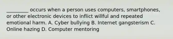 _________ occurs when a person uses computers, smartphones, or other electronic devices to inflict willful and repeated emotional harm. A. Cyber bullying B. Internet gangsterism C. Online hazing D. Computer mentoring