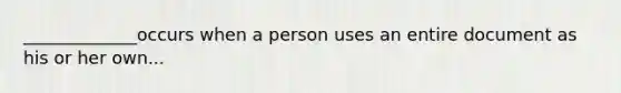 _____________occurs when a person uses an entire document as his or her own...