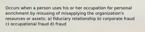 Occurs when a person uses his or her occupation for personal enrichment by misusing of misapplying the organization's resources or assets: a) fiduciary relationship b) corporate fraud c) occupational fraud d) fraud