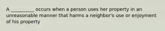 A __________ occurs when a person uses her property in an unreasonable manner that harms a neighbor's use or enjoyment of his property