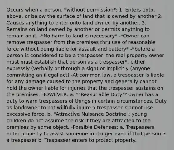 Occurs when a person, *without permission*: 1. Enters onto, above, or below the surface of land that is owned by another 2. Causes anything to enter onto land owned by another. 3. Remains on land owned by another or permits anything to remain on it. -*No harm to land is necessary* -*Owner can remove trespasser from the premises thru use of reasonable force without being liable for assault and battery* -*before a person is considered to be a trespasser, the real property owner must must establish that person as a trespasser*, either expressly (verbally or through a sign) or implicitly (anyone committing an illegal act) -At common law, a trespasser is liable for any damage caused to the property and generally cannot hold the owner liable for injuries that the trespasser sustains on the premises. HOWEVER: a. *"Reasonable Duty"* owner has a duty to warn trespassers of things in certain circumstances. Duty as landowner to not willfully injure a trespasser. Cannot use excessive force. b. "Attractive Nuisance Doctrine": young children do not assume the risk if they are attracted to the premises by some object. -Possible Defenses: a. Trespassers enter property to assist someone in danger even if that person is a trespasser b. Trespasser enters to protect property.