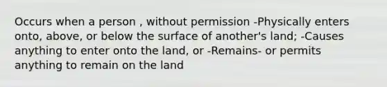 Occurs when a person , without permission -Physically enters onto, above, or below the surface of another's land; -Causes anything to enter onto the land, or -Remains- or permits anything to remain on the land