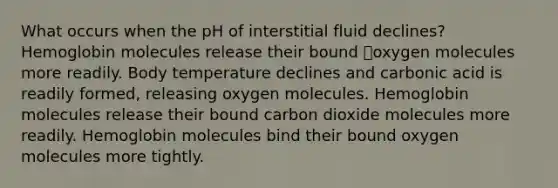 What occurs when the pH of interstitial fluid declines? Hemoglobin molecules release their bound oxygen molecules more readily. Body temperature declines and carbonic acid is readily formed, releasing oxygen molecules. Hemoglobin molecules release their bound carbon dioxide molecules more readily. Hemoglobin molecules bind their bound oxygen molecules more tightly.