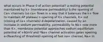 what occurs in Phase 0 of action potential? a-resting potential maintained by k+ (membrane permeability) b-the opening of Ca+ channels (so ca+ flows in a way that it balances the k+ flow to maintain AP plateau) c-opening of K+ channels, K+ out (closing of ca+ channels) d-depolarization, caused by an increase in sodium permeability, permeability to Na+ now more than K+, membrane potential approaches sodium equilibrium potential of +60mV and *Na+ channel activation gates opening e-(Reaching of threshold) opening of fast na+ channel, Na+ in