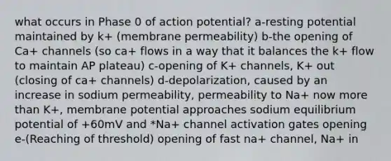 what occurs in Phase 0 of action potential? a-resting potential maintained by k+ (membrane permeability) b-the opening of Ca+ channels (so ca+ flows in a way that it balances the k+ flow to maintain AP plateau) c-opening of K+ channels, K+ out (closing of ca+ channels) d-depolarization, caused by an increase in sodium permeability, permeability to Na+ now more than K+, membrane potential approaches sodium equilibrium potential of +60mV and *Na+ channel activation gates opening e-(Reaching of threshold) opening of fast na+ channel, Na+ in