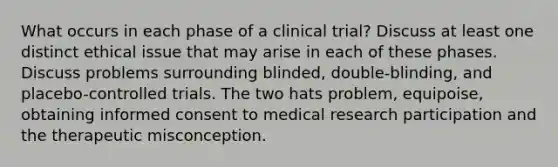 What occurs in each phase of a clinical trial? Discuss at least one distinct ethical issue that may arise in each of these phases. Discuss problems surrounding blinded, double-blinding, and placebo-controlled trials. The two hats problem, equipoise, obtaining informed consent to medical research participation and the therapeutic misconception.