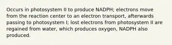 Occurs in photosystem II to produce NADPH; electrons move from the reaction center to an electron transport, afterwards passing to photosystem I; lost electrons from photosystem II are regained from water, which produces oxygen, NADPH also produced.