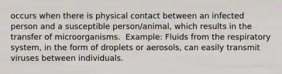 occurs when there is physical contact between an infected person and a susceptible person/animal, which results in the transfer of microorganisms. ​ Example: Fluids from the respiratory system, in the form of droplets or aerosols, can easily transmit viruses between individuals.