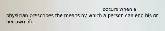 _________________________________________ occurs when a physician prescribes the means by which a person can end his or her own life.
