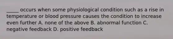 _____ occurs when some physiological condition such as a rise in temperature or blood pressure causes the condition to increase even further A. none of the above B. abnormal function C. negative feedback D. positive feedback