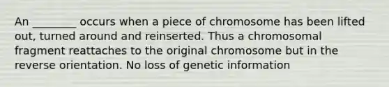 An ________ occurs when a piece of chromosome has been lifted out, turned around and reinserted. Thus a chromosomal fragment reattaches to the original chromosome but in the reverse orientation. No loss of genetic information