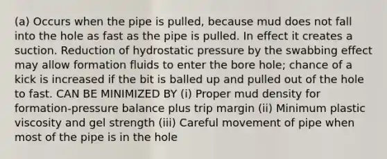 (a) Occurs when the pipe is pulled, because mud does not fall into the hole as fast as the pipe is pulled. In effect it creates a suction. Reduction of hydrostatic pressure by the swabbing effect may allow formation fluids to enter the bore hole; chance of a kick is increased if the bit is balled up and pulled out of the hole to fast. CAN BE MINIMIZED BY (i) Proper mud density for formation-pressure balance plus trip margin (ii) Minimum plastic viscosity and gel strength (iii) Careful movement of pipe when most of the pipe is in the hole