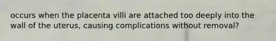 occurs when the placenta villi are attached too deeply into the wall of the uterus, causing complications without removal?