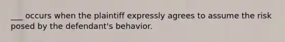 ___ occurs when the plaintiff expressly agrees to assume the risk posed by the defendant's behavior.