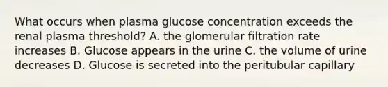 What occurs when plasma glucose concentration exceeds the renal plasma threshold? A. the glomerular filtration rate increases B. Glucose appears in the urine C. the volume of urine decreases D. Glucose is secreted into the peritubular capillary