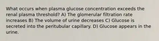 What occurs when plasma glucose concentration exceeds the renal plasma threshold? A) The glomerular filtration rate increases B) The volume of urine decreases C) Glucose is secreted into the peritubular capillary. D) Glucose appears in the urine.