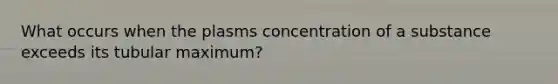 What occurs when the plasms concentration of a substance exceeds its tubular maximum?