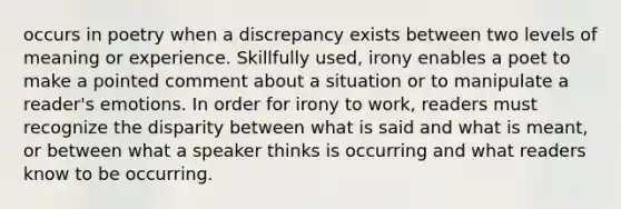 occurs in poetry when a discrepancy exists between two levels of meaning or experience. Skillfully used, irony enables a poet to make a pointed comment about a situation or to manipulate a reader's emotions. In order for irony to work, readers must recognize the disparity between what is said and what is meant, or between what a speaker thinks is occurring and what readers know to be occurring.