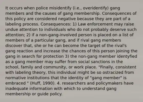 It occurs when police misidentify (i.e., overidentify) gang members and the causes of gang membership. Consequences of this policy are considered negative because they are part of a labeling process. Consequences: 1) Law enforcement may raise undue attention to individuals who do not probably deserve such attention; 2) if a non-gang-involved person is placed on a list of members of a particular gang, and if rival gang members discover that, she or he can become the target of the rival's gang reaction and increase the chances of this person joining the gang in search for protection 3) the non-gang member identyfied as a gang member may suffer from social sanctions in the school, family and community, or work place. "Finally, consistent with labeling theory, this individual might be so ostracized from normative institutions that the identity of "gang member" is embraced " (Huff, 1990). 4. researchers and policymakers have inadequate information with which to understand gang membership or guide policy.