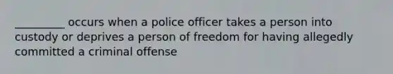 _________ occurs when a police officer takes a person into custody or deprives a person of freedom for having allegedly committed a criminal offense