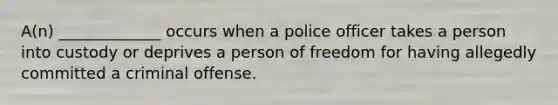 A(n) _____________ occurs when a police officer takes a person into custody or deprives a person of freedom for having allegedly committed a criminal offense.