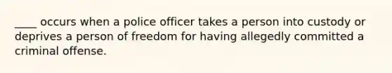 ____ occurs when a police officer takes a person into custody or deprives a person of freedom for having allegedly committed a criminal offense.