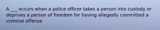 A ___ occurs when a police officer takes a person into custody or deprives a person of freedom for having allegedly committed a criminal offense