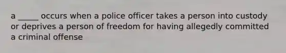 a _____ occurs when a police officer takes a person into custody or deprives a person of freedom for having allegedly committed a criminal offense