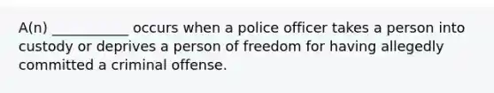 A(n) ___________ occurs when a police officer takes a person into custody or deprives a person of freedom for having allegedly committed a criminal offense.