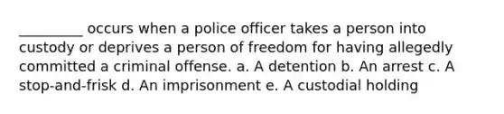 _________ occurs when a police officer takes a person into custody or deprives a person of freedom for having allegedly committed a criminal offense. a. A detention b. An arrest c. A stop-and-frisk d. An imprisonment e. A custodial holding