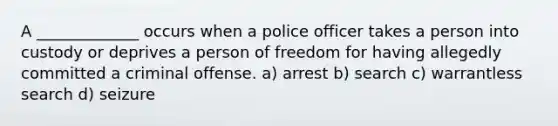 A _____________ occurs when a police officer takes a person into custody or deprives a person of freedom for having allegedly committed a criminal offense. a) arrest b) search c) warrantless search d) seizure