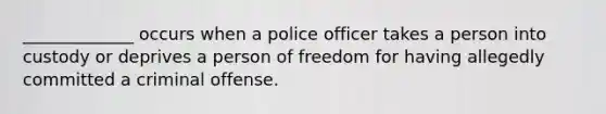 ​_____________ occurs when a police officer takes a person into custody or deprives a person of freedom for having allegedly committed a criminal offense.