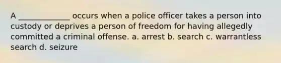 A _____________ occurs when a police officer takes a person into custody or deprives a person of freedom for having allegedly committed a criminal offense. a. arrest b. search c. warrantless search d. seizure