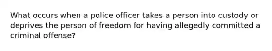 What occurs when a police officer takes a person into custody or deprives the person of freedom for having allegedly committed a criminal offense?