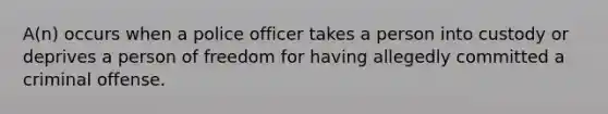 A(n) occurs when a police officer takes a person into custody or deprives a person of freedom for having allegedly committed a criminal offense.