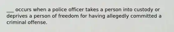 ___ occurs when a police officer takes a person into custody or deprives a person of freedom for having allegedly committed a criminal offense.