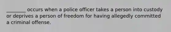 ________ occurs when a police officer takes a person into custody or deprives a person of freedom for having allegedly committed a criminal offense.