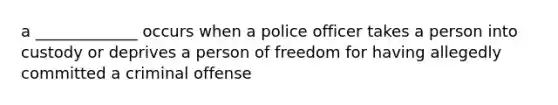 a _____________ occurs when a police officer takes a person into custody or deprives a person of freedom for having allegedly committed a criminal offense