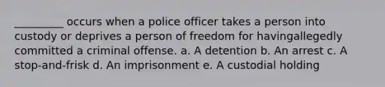 _________ occurs when a police officer takes a person into custody or deprives a person of freedom for havingallegedly committed a criminal offense. a. A detention b. An arrest c. A stop-and-frisk d. An imprisonment e. A custodial holding