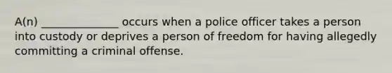 A(n) ______________ occurs when a police officer takes a person into custody or deprives a person of freedom for having allegedly committing a criminal offense.