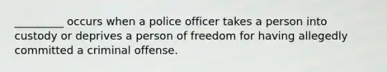 _________ occurs when a police officer takes a person into custody or deprives a person of freedom for having allegedly committed a criminal offense.