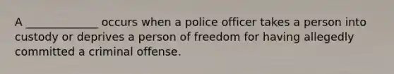 A _____________ occurs when a police officer takes a person into custody or deprives a person of freedom for having allegedly committed a criminal offense.