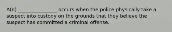 A(n) ________________ occurs when the police physically take a suspect into custody on the grounds that they believe the suspect has committed a criminal offense.